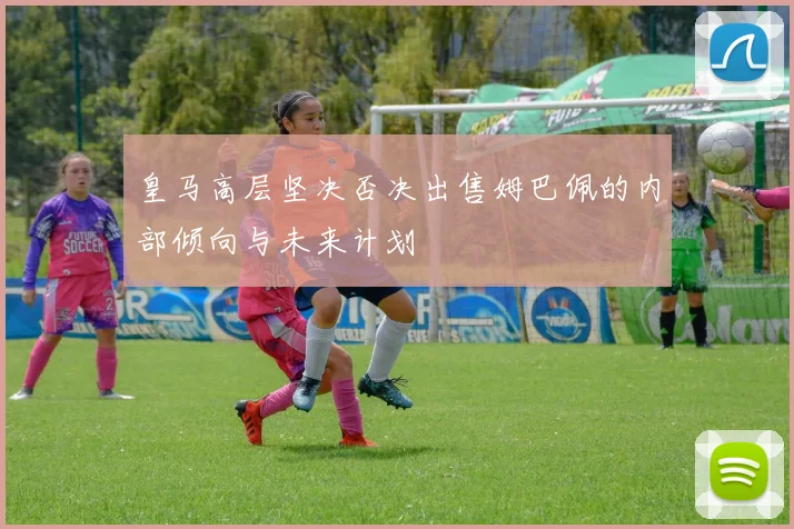 皇马高层坚决否决出售姆巴佩的内部倾向与未来计划