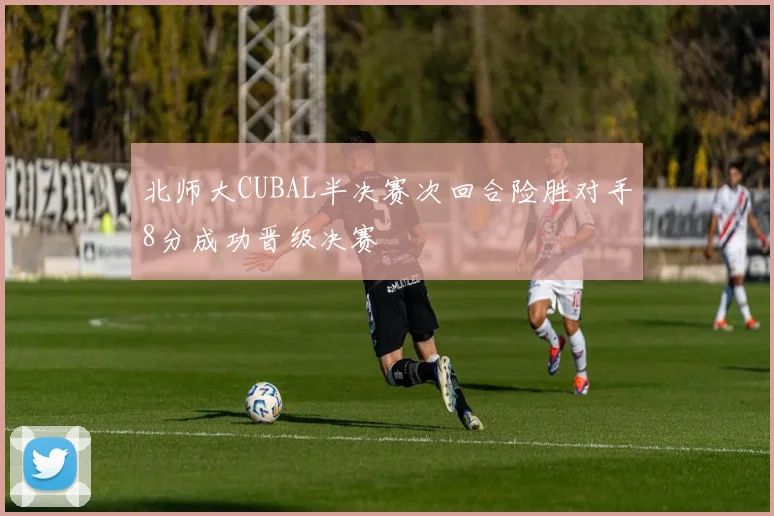 北师大CUBAL半决赛次回合险胜对手8分成功晋级决赛