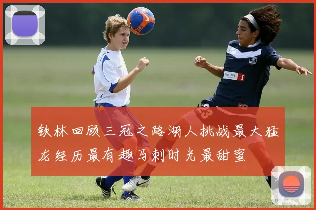 铁林回顾三冠之路湖人挑战最大猛龙经历最有趣马刺时光最甜蜜