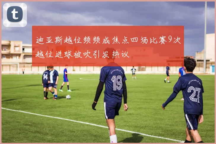 迪亚斯越位频频成焦点四场比赛9次越位进球被吹引发热议