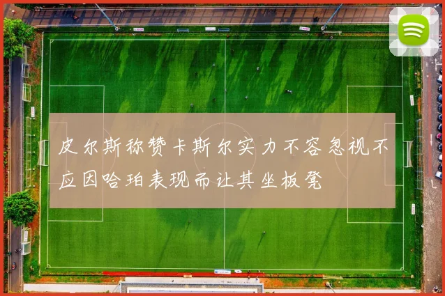 皮尔斯称赞卡斯尔实力不容忽视不应因哈珀表现而让其坐板凳