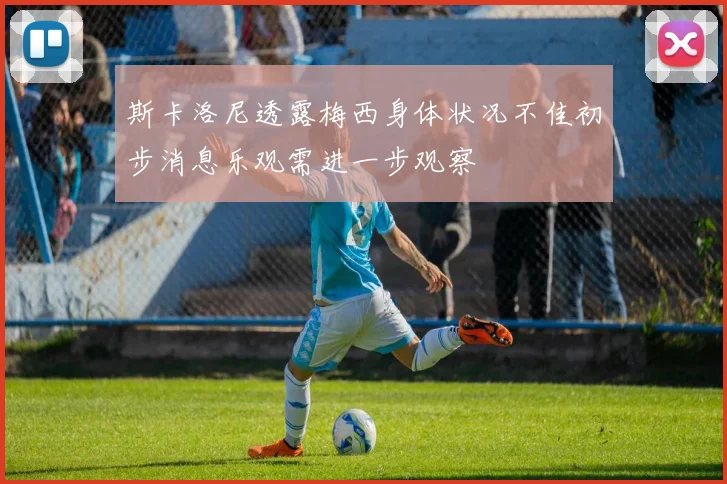 斯卡洛尼透露梅西身体状况不佳初步消息乐观需进一步观察