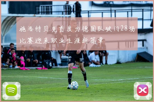 施洛特贝克首度为德国队破门28场比赛迎来职业生涯新篇章