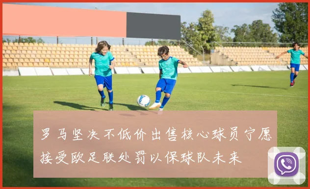 罗马坚决不低价出售核心球员宁愿接受欧足联处罚以保球队未来