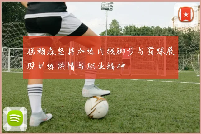 杨瀚森坚持加练内线脚步与罚球展现训练热情与职业精神