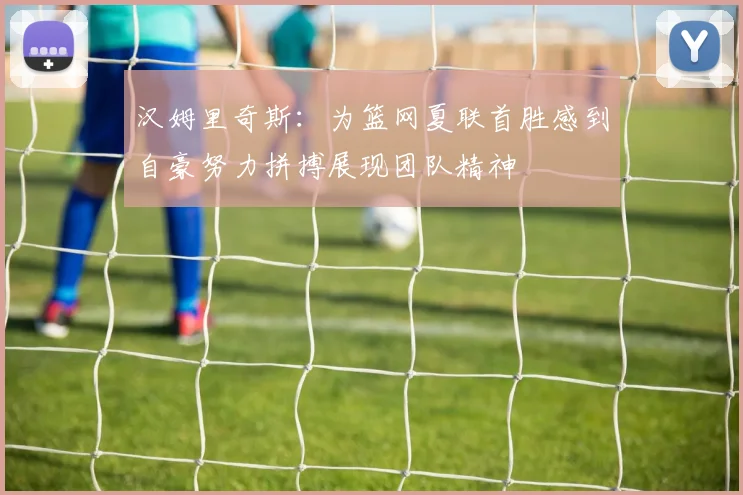 汉姆里奇斯：为篮网夏联首胜感到自豪努力拼搏展现团队精神