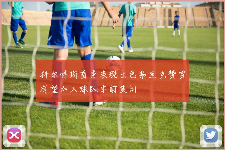 科尔特斯首秀表现出色弗里克赞赏有望加入球队季前集训