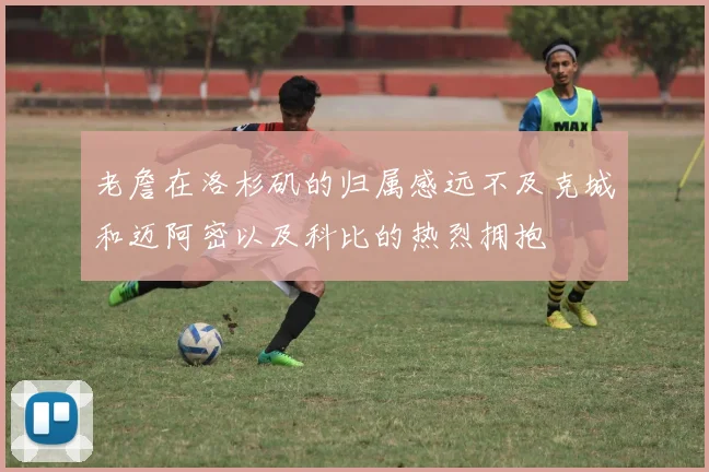 老詹在洛杉矶的归属感远不及克城和迈阿密以及科比的热烈拥抱