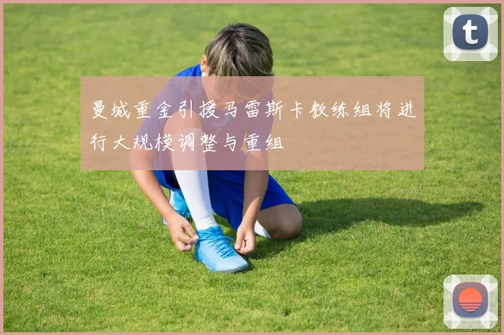 曼城重金引援马雷斯卡教练组将进行大规模调整与重组