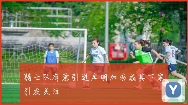 骑士队有意引进库明加或成其下家引发关注